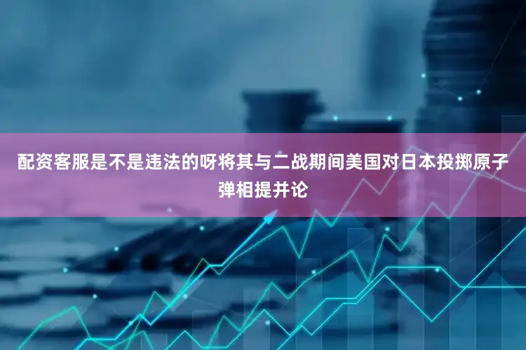 配资客服是不是违法的呀将其与二战期间美国对日本投掷原子弹相提并论