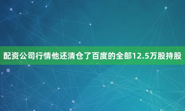 配资公司行情他还清仓了百度的全部12.5万股持股