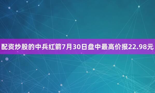 配资炒股的中兵红箭7月30日盘中最高价报22.98元