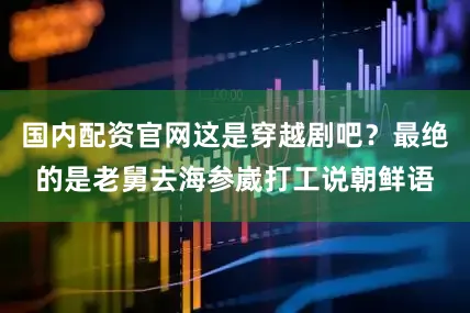 国内配资官网这是穿越剧吧？最绝的是老舅去海参崴打工说朝鲜语