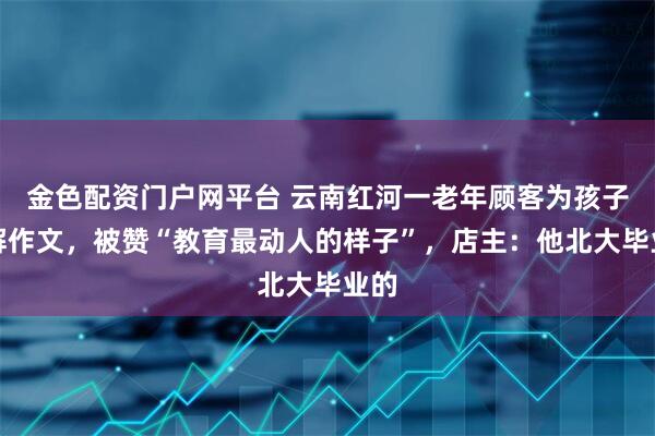 金色配资门户网平台 云南红河一老年顾客为孩子讲解作文，被赞“教育最动人的样子”，店主：他北大毕业的