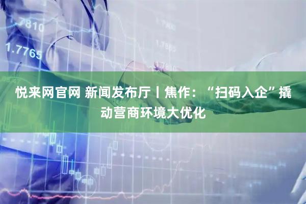 悦来网官网 新闻发布厅丨焦作：“扫码入企”撬动营商环境大优化