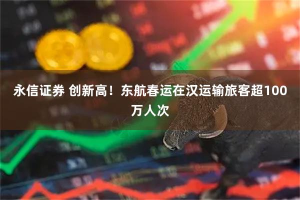 永信证券 创新高！东航春运在汉运输旅客超100万人次