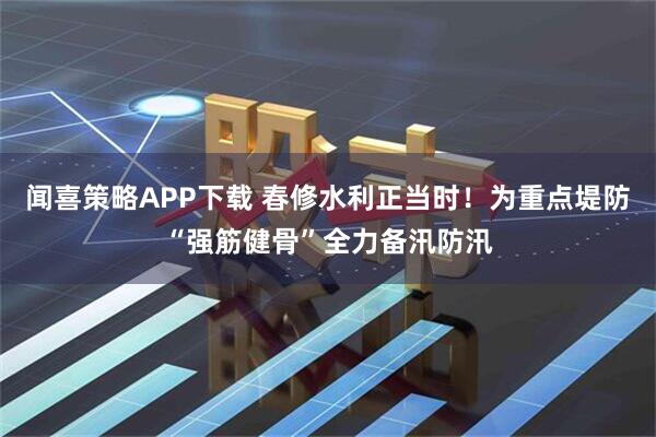 闻喜策略APP下载 春修水利正当时！为重点堤防“强筋健骨”全力备汛防汛