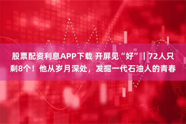 股票配资利息APP下载 开屏见“好”｜72人只剩8个！他从岁月深处，发掘一代石油人的青春