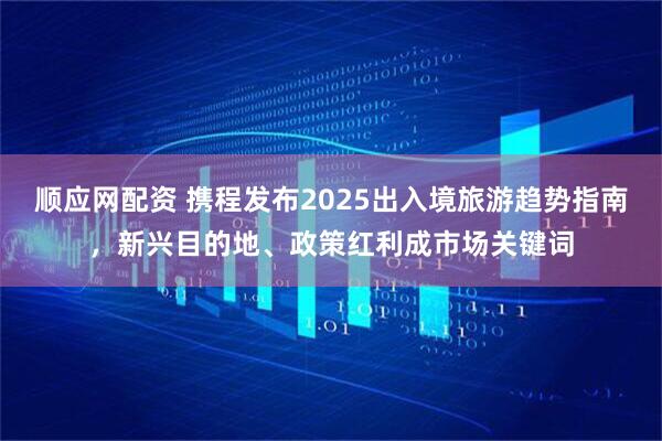 顺应网配资 携程发布2025出入境旅游趋势指南，新兴目的地、政策红利成市场关键词
