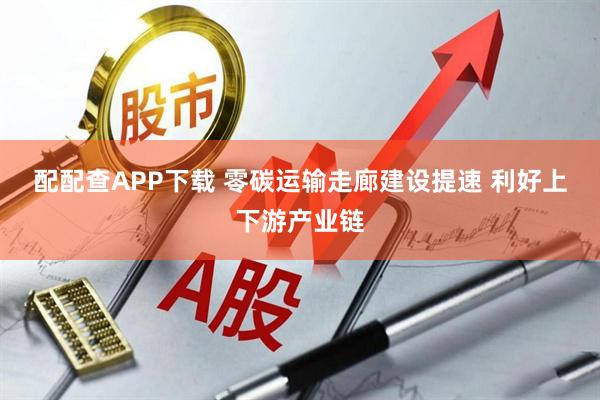 配配查APP下载 零碳运输走廊建设提速 利好上下游产业链