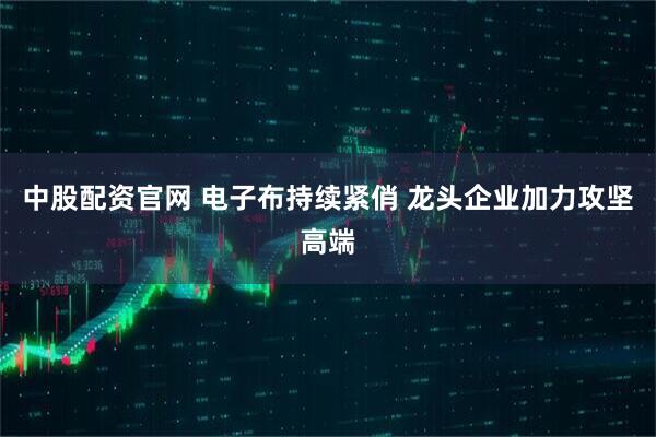 中股配资官网 电子布持续紧俏 龙头企业加力攻坚高端