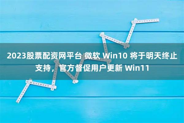 2023股票配资网平台 微软 Win10 将于明天终止支持，官方督促用户更新 Win11
