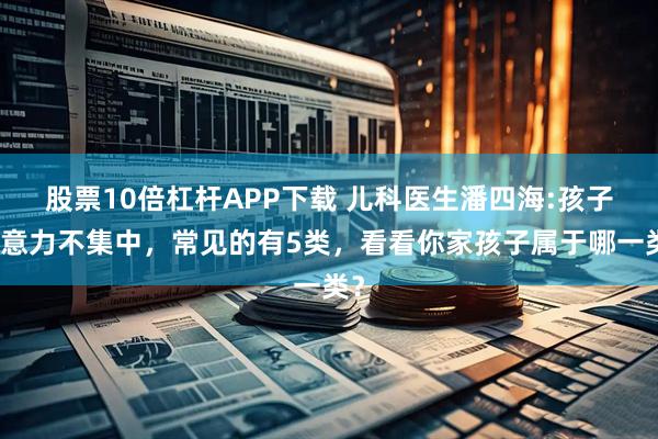 股票10倍杠杆APP下载 儿科医生潘四海:孩子注意力不集中，常见的有5类，看看你家孩子属于哪一类？