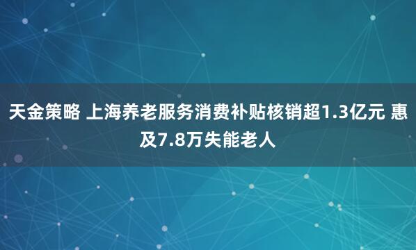 天金策略 上海养老服务消费补贴核销超1.3亿元 惠及7.8万失能老人