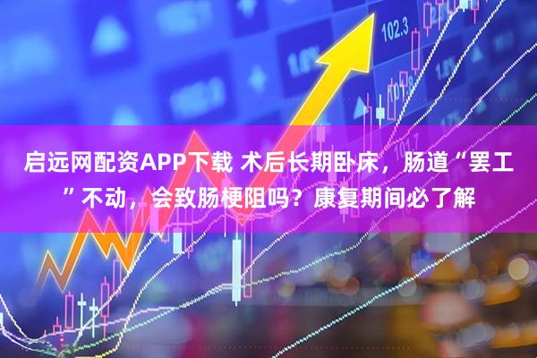 启远网配资APP下载 术后长期卧床，肠道“罢工”不动，会致肠梗阻吗？康复期间必了解