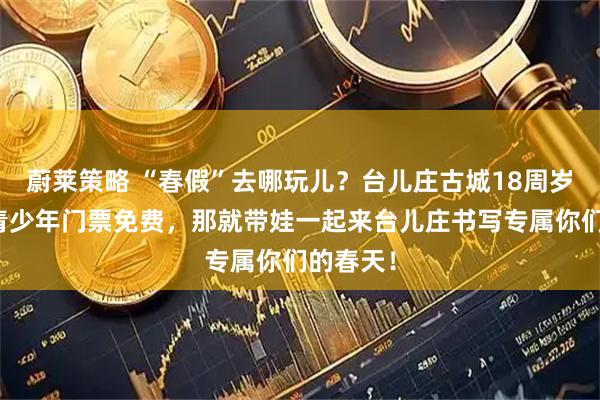 蔚莱策略 “春假”去哪玩儿？台儿庄古城18周岁及以下青少年门票免费，那就带娃一起来台儿庄书写专属你们的春天！