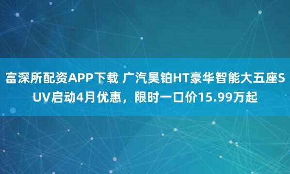 富深所配资APP下载 广汽昊铂HT豪华智能大五座SUV启动4月优惠，限时一口价15.99万起