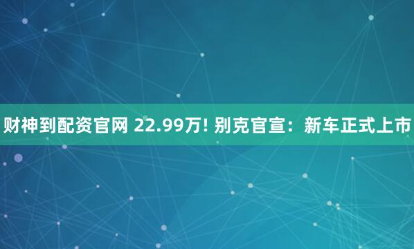 财神到配资官网 22.99万! 别克官宣:新车正式上市
