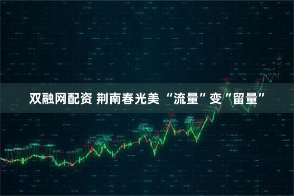 双融网配资 荆南春光美 “流量”变“留量”