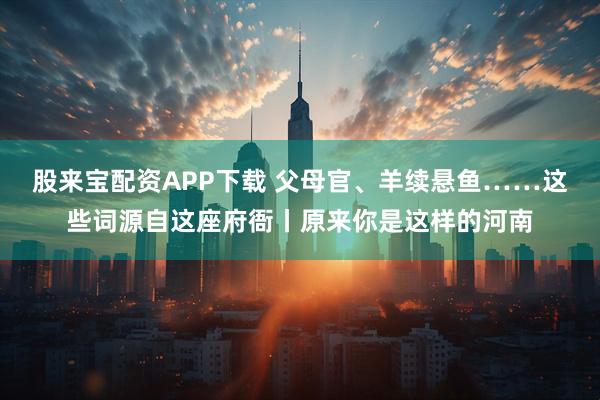 股来宝配资APP下载 父母官、羊续悬鱼……这些词源自这座府衙丨原来你是这样的河南