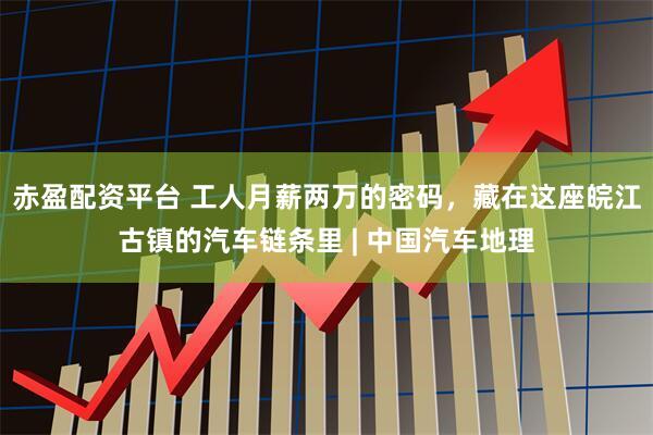 赤盈配资平台 工人月薪两万的密码，藏在这座皖江古镇的汽车链条里 | 中国汽车地理