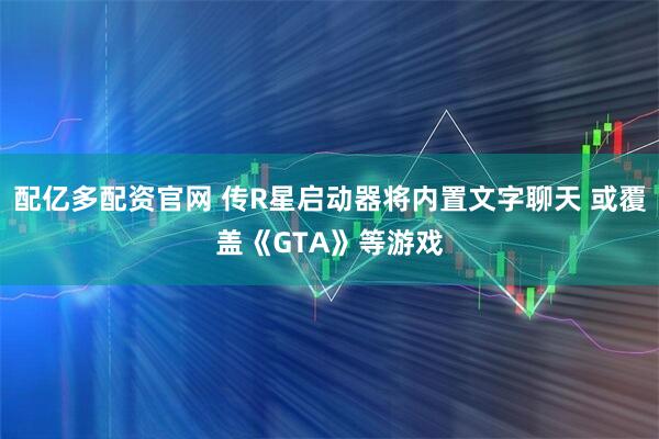配亿多配资官网 传R星启动器将内置文字聊天 或覆盖《GTA》等游戏
