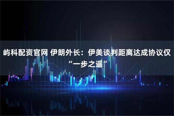 屿科配资官网 伊朗外长：伊美谈判距离达成协议仅“一步之遥”