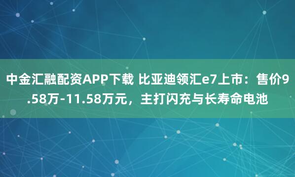 中金汇融配资APP下载 比亚迪领汇e7上市：售价9.58万-11.58万元，主打闪充与长寿命电池