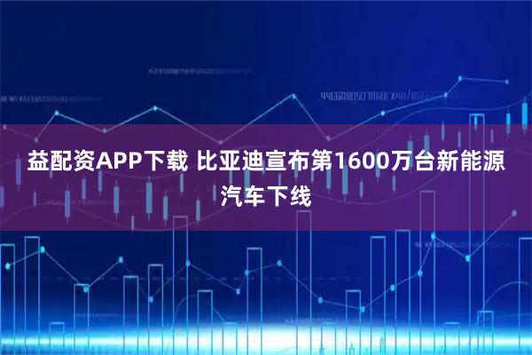 益配资APP下载 比亚迪宣布第1600万台新能源汽车下线
