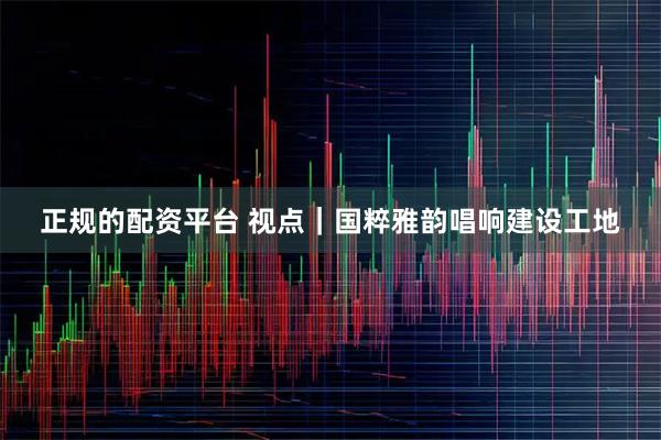 正规的配资平台 视点｜国粹雅韵唱响建设工地