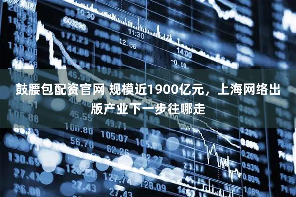 鼓腰包配资官网 规模近1900亿元，上海网络出版产业下一步往哪走