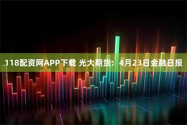 118配资网APP下载 光大期货：4月23日金融日报