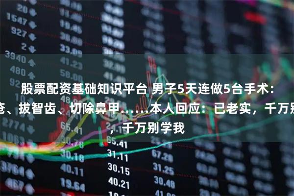 股票配资基础知识平台 男子5天连做5台手术：割痔疮、拔智齿、切除鼻甲……本人回应：已老实，千万别学我