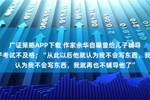 广证策略APP下载 作家余华自曝曾给儿子辅导语文作文，导致儿子考试不及格；“从此以后他就认为我不会写东西，我就再也不辅导他了”