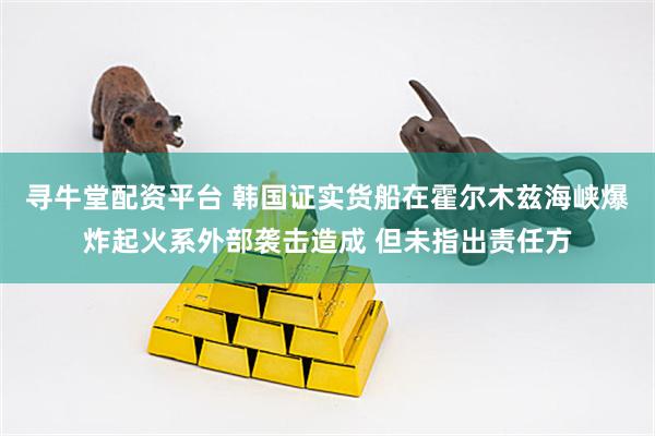 寻牛堂配资平台 韩国证实货船在霍尔木兹海峡爆炸起火系外部袭击造成 但未指出责任方