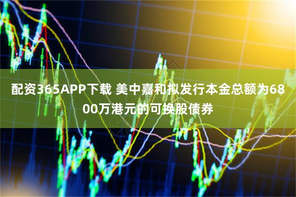 配资365APP下载 美中嘉和拟发行本金总额为6800万港元的可换股债券