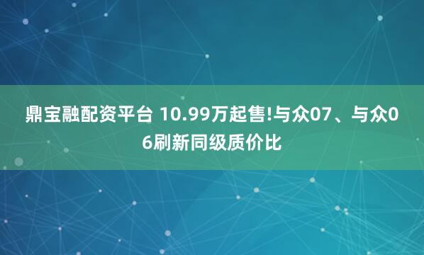 鼎宝融配资平台 10.99万起售!与众07、与众06刷新同级质价比