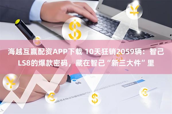 海越互赢配资APP下载 10天狂销2059辆:智己LS8的爆款密码,藏在智己“新三大件”里