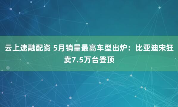 云上速融配资 5月销量最高车型出炉：比亚迪宋狂卖7.5万台登顶