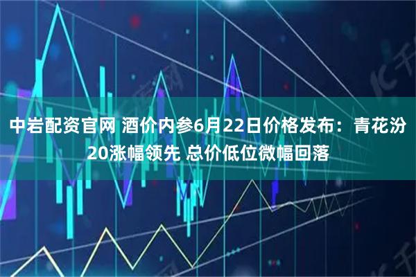 中岩配资官网 酒价内参6月22日价格发布：青花汾20涨幅领先 总价低位微幅回落