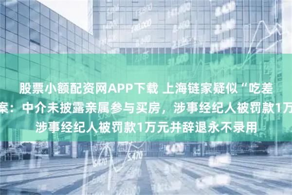 股票小额配资网APP下载 上海链家疑似“吃差价”事件已正式立案：中介未披露亲属参与买房，涉事经纪人被罚款1万元并辞退永不录用
