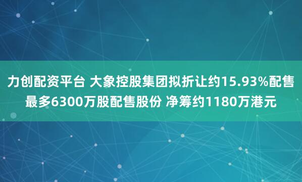 力创配资平台 大象控股集团拟折让约15.93%配售最多6300万股配售股份 净筹约1180万港元