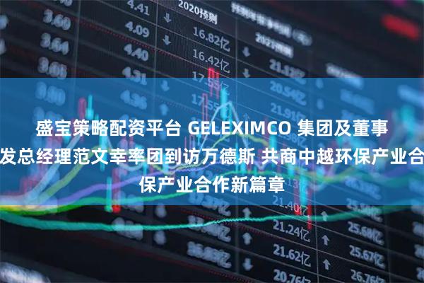 盛宝策略配资平台 GELEXIMCO 集团及董事长项目开发总经理范文幸率团到访万德斯 共商中越环保产业合作新篇章