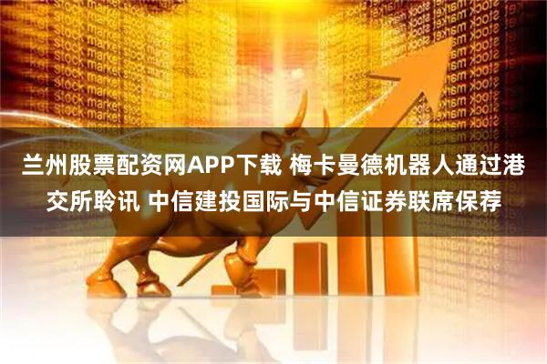 兰州股票配资网APP下载 梅卡曼德机器人通过港交所聆讯 中信建投国际与中信证券联席保荐