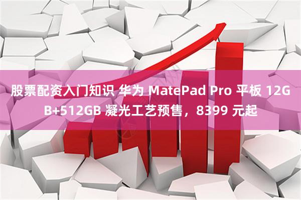 股票配资入门知识 华为 MatePad Pro 平板 12GB+512GB 凝光工艺预售，8399 元起