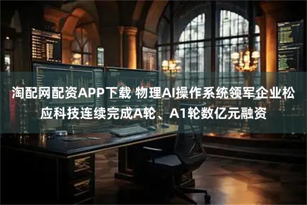 淘配网配资APP下载 物理AI操作系统领军企业松应科技连续完成A轮、A1轮数亿元融资