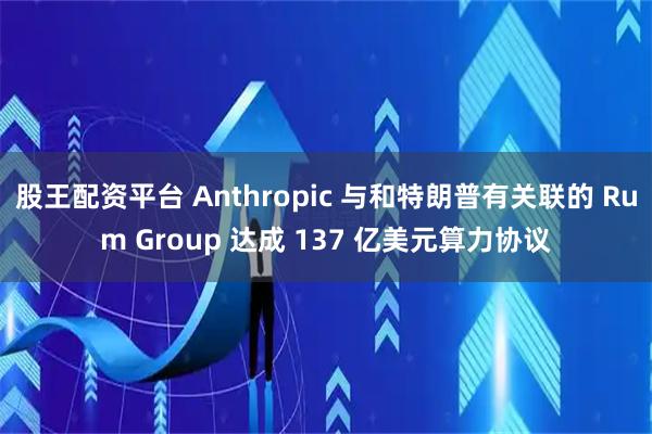 股王配资平台 Anthropic 与和特朗普有关联的 Rum Group 达成 137 亿美元算力协议