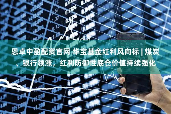 恩卓中盈配资官网 华宝基金红利风向标 | 煤炭、银行领涨，红利防御性底仓价值持续强化