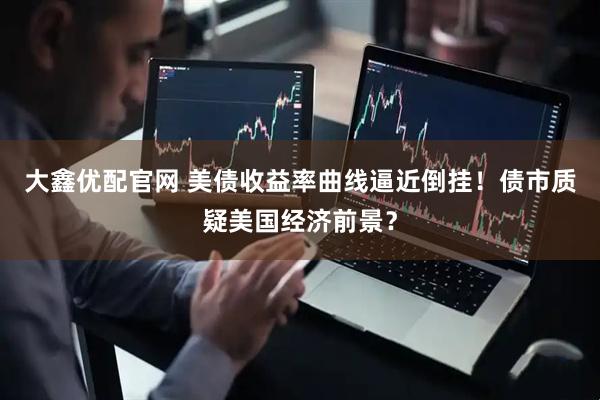 大鑫优配官网 美债收益率曲线逼近倒挂！债市质疑美国经济前景？